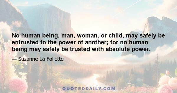 No human being, man, woman, or child, may safely be entrusted to the power of another; for no human being may safely be trusted with absolute power.