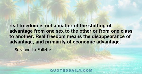 real freedom is not a matter of the shifting of advantage from one sex to the other or from one class to another. Real freedom means the disappearance of advantage, and primarily of economic advantage.