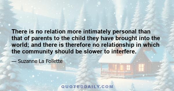 There is no relation more intimately personal than that of parents to the child they have brought into the world; and there is therefore no relationship in which the community should be slower to interfere.