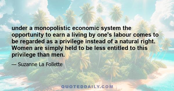 under a monopolistic economic system the opportunity to earn a living by one's labour comes to be regarded as a privilege instead of a natural right. Women are simply held to be less entitled to this privilege than men.