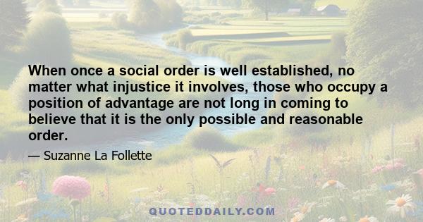 When once a social order is well established, no matter what injustice it involves, those who occupy a position of advantage are not long in coming to believe that it is the only possible and reasonable order.