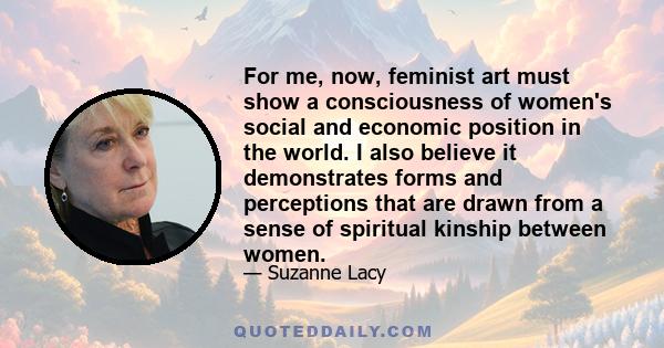 For me, now, feminist art must show a consciousness of women's social and economic position in the world. I also believe it demonstrates forms and perceptions that are drawn from a sense of spiritual kinship between