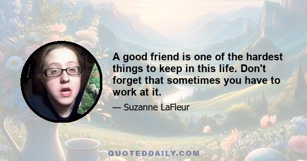 A good friend is one of the hardest things to keep in this life. Don't forget that sometimes you have to work at it.