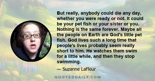 But really, anybody could die any day, whether you were ready or not. It could be your pet fish or your sister or you. Nothing is the same forever. Maybe all the people on Earth are God's little pet fish. God lives such 