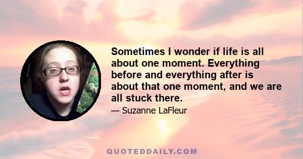 Sometimes I wonder if life is all about one moment. Everything before and everything after is about that one moment, and we are all stuck there.