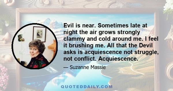 Evil is near. Sometimes late at night the air grows strongly clammy and cold around me. I feel it brushing me. All that the Devil asks is acquiescence not struggle, not conflict. Acquiescence.