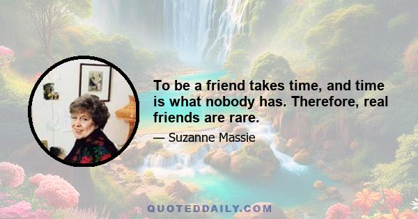 To be a friend takes time, and time is what nobody has. Therefore, real friends are rare.