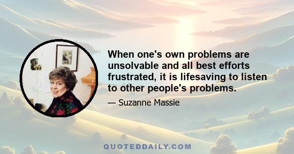 When one's own problems are unsolvable and all best efforts frustrated, it is lifesaving to listen to other people's problems.