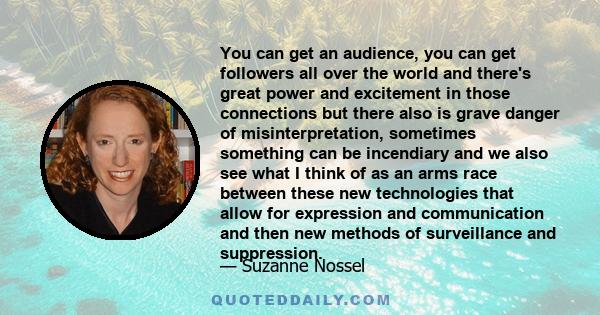 You can get an audience, you can get followers all over the world and there's great power and excitement in those connections but there also is grave danger of misinterpretation, sometimes something can be incendiary