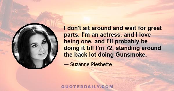 I don't sit around and wait for great parts. I'm an actress, and I love being one, and I'll probably be doing it till I'm 72, standing around the back lot doing Gunsmoke.