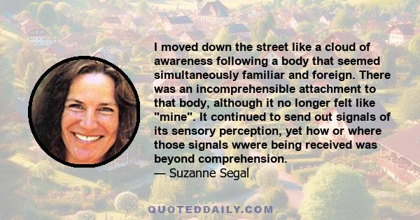 I moved down the street like a cloud of awareness following a body that seemed simultaneously familiar and foreign. There was an incomprehensible attachment to that body, although it no longer felt like mine. It