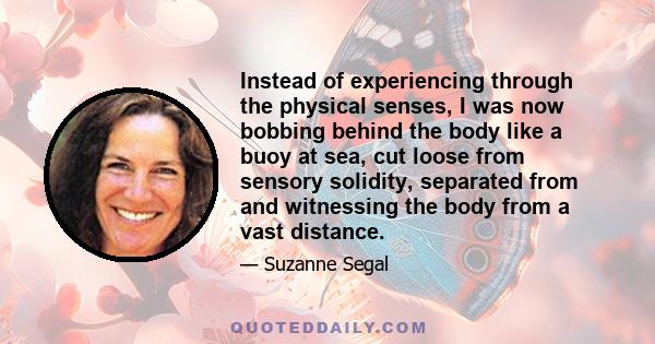 Instead of experiencing through the physical senses, I was now bobbing behind the body like a buoy at sea, cut loose from sensory solidity, separated from and witnessing the body from a vast distance.