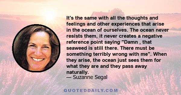 It's the same with all the thoughts and feelings and other experiences that arise in the ocean of ourselves. The ocean never resists them, it never creates a negative reference point saying Damn , that seaweed is still