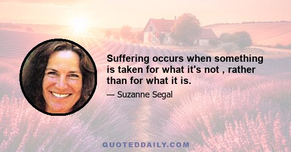 Suffering occurs when something is taken for what it's not , rather than for what it is.