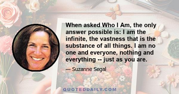 When asked Who I Am, the only answer possible is: I am the infinite, the vastness that is the substance of all things. I am no one and everyone, nothing and everything -- just as you are.