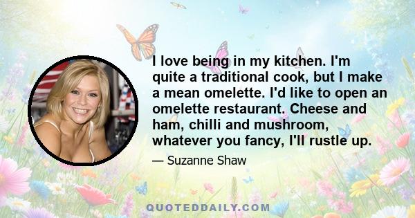 I love being in my kitchen. I'm quite a traditional cook, but I make a mean omelette. I'd like to open an omelette restaurant. Cheese and ham, chilli and mushroom, whatever you fancy, I'll rustle up.