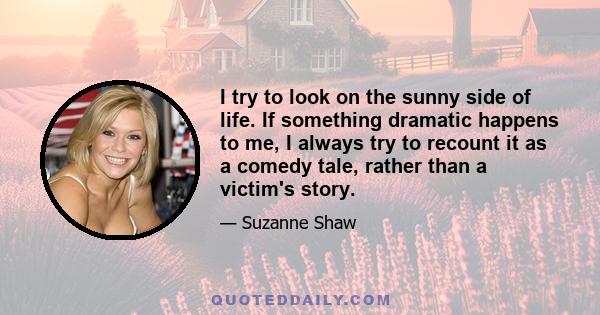 I try to look on the sunny side of life. If something dramatic happens to me, I always try to recount it as a comedy tale, rather than a victim's story.