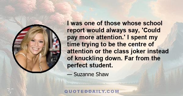 I was one of those whose school report would always say, 'Could pay more attention.' I spent my time trying to be the centre of attention or the class joker instead of knuckling down. Far from the perfect student.