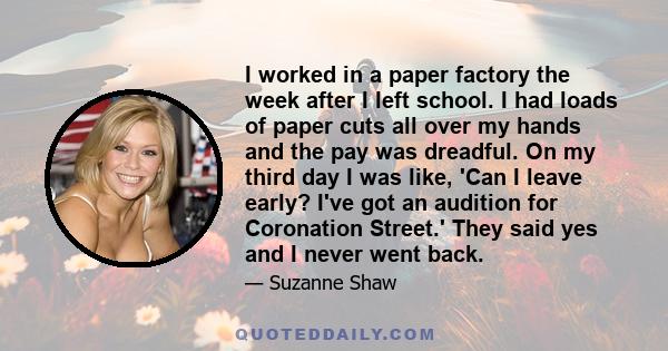 I worked in a paper factory the week after I left school. I had loads of paper cuts all over my hands and the pay was dreadful. On my third day I was like, 'Can I leave early? I've got an audition for Coronation