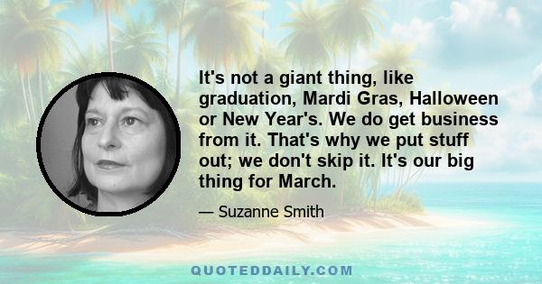 It's not a giant thing, like graduation, Mardi Gras, Halloween or New Year's. We do get business from it. That's why we put stuff out; we don't skip it. It's our big thing for March.