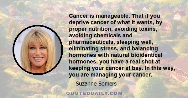 Cancer is manageable. That if you deprive cancer of what it wants, by proper nutrition, avoiding toxins, avoiding chemicals and pharmaceuticals, sleeping well, eliminating stress, and balancing hormones with natural