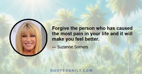 Forgive the person who has caused the most pain in your life and it will make you feel better.