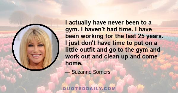 I actually have never been to a gym. I haven't had time. I have been working for the last 25 years. I just don't have time to put on a little outfit and go to the gym and work out and clean up and come home.