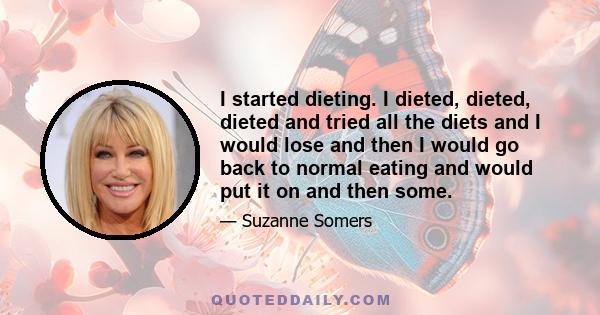 I started dieting. I dieted, dieted, dieted and tried all the diets and I would lose and then I would go back to normal eating and would put it on and then some.