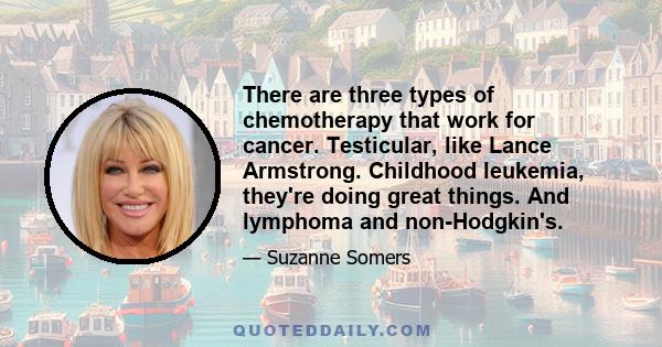 There are three types of chemotherapy that work for cancer. Testicular, like Lance Armstrong. Childhood leukemia, they're doing great things. And lymphoma and non-Hodgkin's.