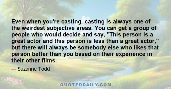 Even when you're casting, casting is always one of the weirdest subjective areas. You can get a group of people who would decide and say, This person is a great actor and this person is less than a great actor, but