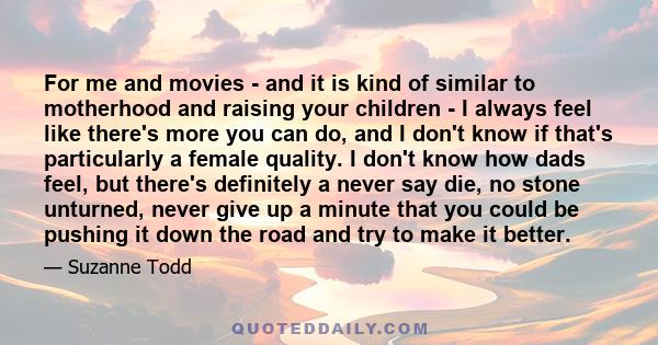 For me and movies - and it is kind of similar to motherhood and raising your children - I always feel like there's more you can do, and I don't know if that's particularly a female quality. I don't know how dads feel,