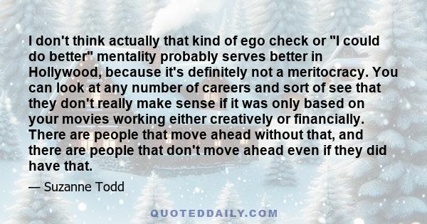 I don't think actually that kind of ego check or I could do better mentality probably serves better in Hollywood, because it's definitely not a meritocracy. You can look at any number of careers and sort of see that