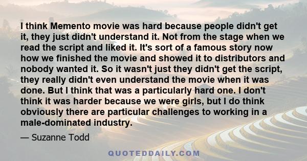 I think Memento movie was hard because people didn't get it, they just didn't understand it. Not from the stage when we read the script and liked it. It's sort of a famous story now how we finished the movie and showed