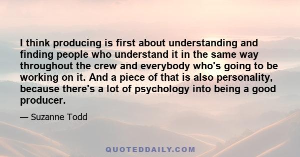 I think producing is first about understanding and finding people who understand it in the same way throughout the crew and everybody who's going to be working on it. And a piece of that is also personality, because