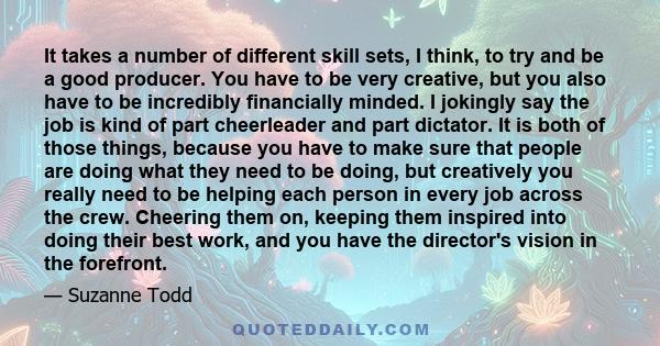 It takes a number of different skill sets, I think, to try and be a good producer. You have to be very creative, but you also have to be incredibly financially minded. I jokingly say the job is kind of part cheerleader