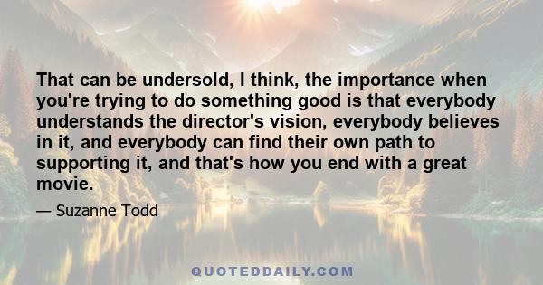 That can be undersold, I think, the importance when you're trying to do something good is that everybody understands the director's vision, everybody believes in it, and everybody can find their own path to supporting