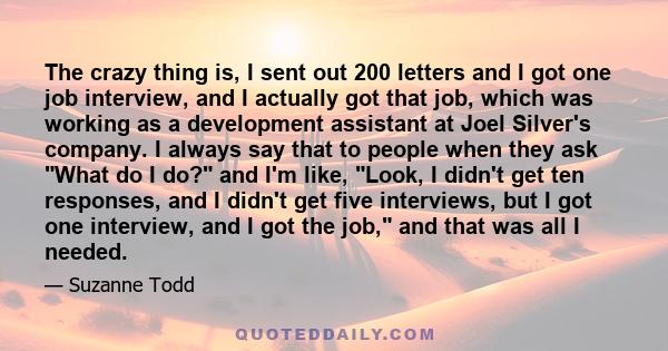 The crazy thing is, I sent out 200 letters and I got one job interview, and I actually got that job, which was working as a development assistant at Joel Silver's company. I always say that to people when they ask What