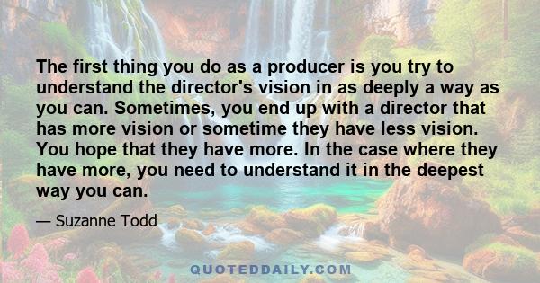 The first thing you do as a producer is you try to understand the director's vision in as deeply a way as you can. Sometimes, you end up with a director that has more vision or sometime they have less vision. You hope