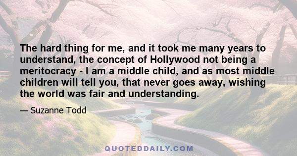 The hard thing for me, and it took me many years to understand, the concept of Hollywood not being a meritocracy - I am a middle child, and as most middle children will tell you, that never goes away, wishing the world