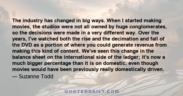 The industry has changed in big ways. When I started making movies, the studios were not all owned by huge conglomerates, so the decisions were made in a very different way. Over the years, I've watched both the rise