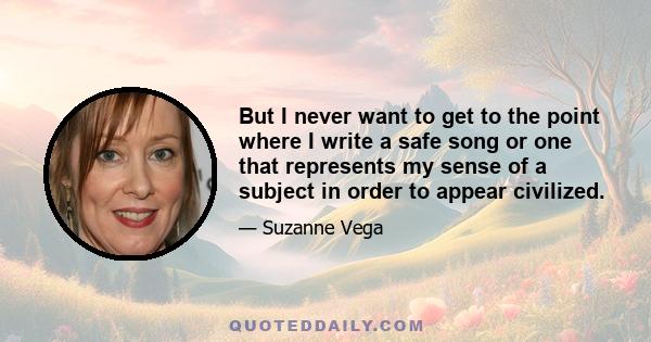 But I never want to get to the point where I write a safe song or one that represents my sense of a subject in order to appear civilized.