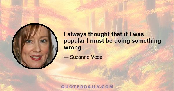 I always thought that if I was popular I must be doing something wrong.