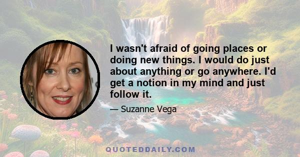 I wasn't afraid of going places or doing new things. I would do just about anything or go anywhere. I'd get a notion in my mind and just follow it.