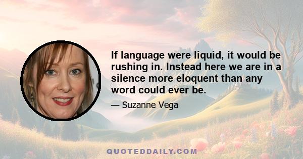 If language were liquid, it would be rushing in. Instead here we are in a silence more eloquent than any word could ever be.