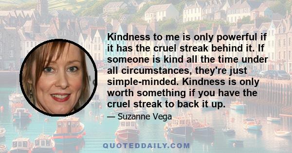 Kindness to me is only powerful if it has the cruel streak behind it. If someone is kind all the time under all circumstances, they're just simple-minded. Kindness is only worth something if you have the cruel streak to 