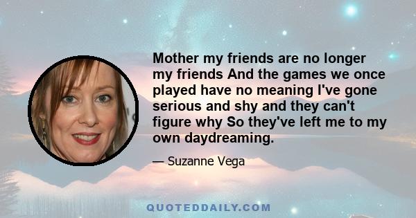 Mother my friends are no longer my friends And the games we once played have no meaning I've gone serious and shy and they can't figure why So they've left me to my own daydreaming.