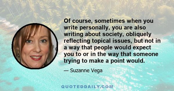 Of course, sometimes when you write personally, you are also writing about society, obliquely reflecting topical issues, but not in a way that people would expect you to or in the way that someone trying to make a point 