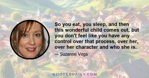 So you eat, you sleep, and then this wonderful child comes out, but you don't feel like you have any control over that process, over her, over her character and who she is.