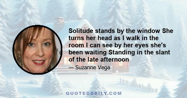 Solitude stands by the window She turns her head as I walk in the room I can see by her eyes she's been waiting Standing in the slant of the late afternoon