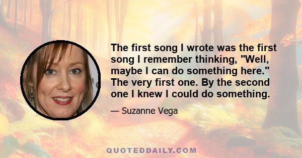 The first song I wrote was the first song I remember thinking, Well, maybe I can do something here. The very first one. By the second one I knew I could do something.